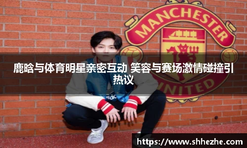 鹿晗与体育明星亲密互动 笑容与赛场激情碰撞引热议