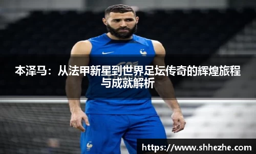 本泽马：从法甲新星到世界足坛传奇的辉煌旅程与成就解析