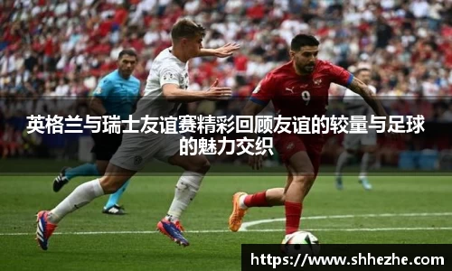 英格兰与瑞士友谊赛精彩回顾友谊的较量与足球的魅力交织