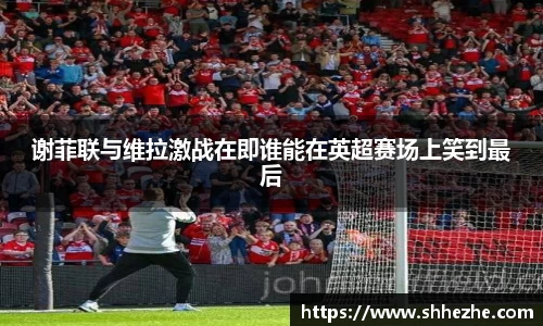 谢菲联与维拉激战在即谁能在英超赛场上笑到最后