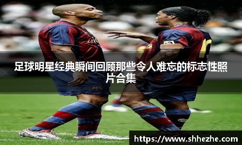 足球明星经典瞬间回顾那些令人难忘的标志性照片合集