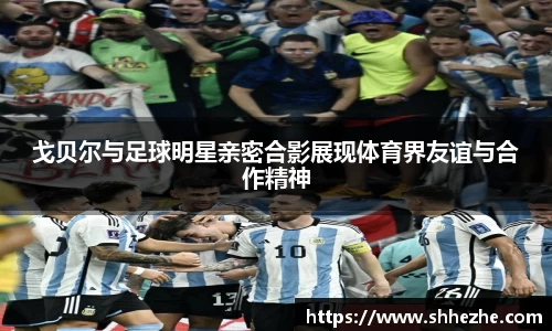 戈贝尔与足球明星亲密合影展现体育界友谊与合作精神