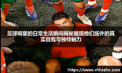 足球明星的日常生活瞬间揭秘展现他们场外的真实自我与独特魅力